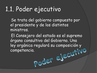 1.1. Poder ejecutivo
Se trata del gobierno compuesto por
el presidente y de los distintos
ministros.
El Consejero del estado es el supremo
órgano consultivo del Gobierno. Una
ley orgánica regulará su composición y
competencia.
 