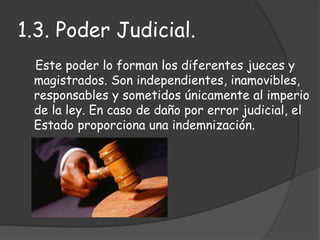 Este poder lo forman los diferentes jueces y
magistrados. Son independientes, inamovibles,
responsables y sometidos únicamente al imperio
de la ley. En caso de daño por error judicial, el
Estado proporciona una indemnización.
1.3. Poder Judicial.
 
