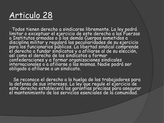 Articulo 28
Todos tienen derecho a sindicarse libremente. La ley podrá
limitar o exceptuar el ejercicio de este derecho a las Fuerzas
o Institutos armados o a los demás Cuerpos sometidos a
disciplina militar y regulará las peculiaridades de su ejercicio
para los funcionarios públicos. La libertad sindical comprende
el derecho a fundar sindicatos y a afiliarse al de su elección,
así como el derecho de los sindicatos a formar
confederaciones y a formar organizaciones sindicales
internacionales o a afiliarse a las mismas. Nadie podrá ser
obligado a afiliarse a un sindicato.
Se reconoce el derecho a la huelga de los trabajadores para
la defensa de sus intereses. La ley que regule el ejercicio de
este derecho establecerá las garantías precisas para asegurar
el mantenimiento de los servicios esenciales de la comunidad.
 