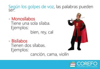 Según los golpes de voz, las palabras pueden
ser:
- Monosílabos
Tiene una sola sílaba.
Ejemplos:
bien, rey, cal
- Bisílabos
Tienen dos sílabas.
Ejemplos:
canción, cama, violín
 
