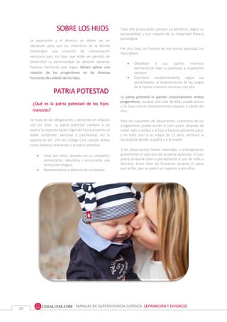 MANUAL DE SUPERVIVENCIA JURÍDICA SEPARACIÓN Y DIVORCIO
10
SOBRE LOS HIJOS
La separación y el divorcio no deben ser un
obstáculo para que los miembros de la familia
mantengan una situación de comunicación
necesaria para los hijos que están en periodo de
desarrollar su personalidad. Se deberán observar
factores familiares que hagan idóneo aplicar una
rotación de los progenitores en las diversas
funciones de cuidado de los hijos.
PATRIA POTESTAD
¿Qué es la patria potestad de los hijos
menores?
Se trata de las obligaciones y derechos en relación
con los hijos. La patria potestad confiere a los
padres la representación legal del hijo y encierra un
doble contenido: personal y patrimonial. Así lo
expresa el art. 154 del Código Civil cuando señala
como deberes inherentes a la patria potestad:
 Velar por ellos, tenerlos en su compañía,
alimentarlos, educarlos y procurarles una
formación integral.
 Representarlos y administrar sus bienes.
Todo ello procurando siempre su beneficio, según su
personalidad, y con respeto de su integridad física y
psicológica.
Por otro lado, en función de esa misma potestad, los
hijos deben:
 Obedecer a sus padres mientras
permanezcan bajo su potestad, y respetarles
siempre.
 Contribuir equitativamente, según sus
posibilidades, al levantamiento de las cargas
de la familia mientras convivan con ella.
La patria potestad la ejercen conjuntamente ambos
progenitores, aunque uno solo de ellos puede actuar
si lo hace con el consentimiento expreso o tácito del
otro.
Para los supuestos de desacuerdo, cualquiera de los
progenitores puede acudir al juez quien, después de
haber oído a ambos y al hijo si tuviera suficiente juicio
y en todo caso si es mayor de 12 años, atribuirá la
facultad de decidir al padre o a la madre.
Si los desacuerdos fueran reiterados o entorpecieran
gravemente el ejercicio de la patria potestad, el juez
podrá atribuirla total o parcialmente a uno de ellos o
distribuir entre ellos las funciones durante el plazo
que se fije, que no podrá ser superior a dos años.
Cuando los padres viven separados como
consecuencia de una separación matrimonial o
divorcio, el Juez podrá, en interés del hijo, atribuir al
progenitor que lo solicite la patria potestad para que la
ejerzan conjuntamente o distribuir entre ellos las
funciones inherentes a su ejercicio.
 