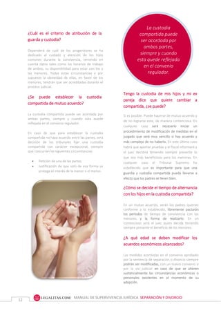 MANUAL DE SUPERVIVENCIA JURÍDICA SEPARACIÓN Y DIVORCIO
12
La custodia
compartida puede
ser acordada por
ambas partes,
siempre y cuando
esta quede reflejada
en el convenio
regulador.
¿Cuál es el criterio de atribución de la
guarda y custodia?
Dependerá de cuál de los progenitores se ha
dedicado al cuidado y atención de los hijos
comunes durante la convivencia, teniendo en
cuenta datos tales como los horarios de trabajo
de ambos, su disponibilidad para estar con los y
las menores. Todas estas circunstancias y por
supuesto la idoneidad de ellas, en favor de los
menores, tendrán que ser acreditadas durante el
proceso judicial.
¿Se puede establecer la custodia
compartida de mutuo acuerdo?
La custodia compartida puede ser acordada por
ambas partes, siempre y cuando esta quede
reflejada en el convenio regulador.
En caso de que para establecer la custodia
compartida no haya acuerdo entre las partes, será
decisión de los tribunales fijar una custodia
compartida con carácter excepcional, siempre
que concurran las siguientes circunstancias:
 Petición de una de las partes.
 Justificación de que solo de esa forma se
protege el interés de la menor o el menor.
Tengo la custodia de mis hijos y mi ex
pareja dice que quiere cambiar a
compartida, ¿se puede?
Si es posible. Puede hacerse de mutuo acuerdo y
de no lograrse este, de manera contenciosa. En
cualquier caso será necesario iniciar un
procedimiento de modificación de medidas en el
juzgado que será muy sencillo si hay acuerdo y
más complejo de no haberlo. En este último caso
habrá que aportar pruebas y el fiscal informará y
el juez decidirá teniendo siempre presente lo
que sea más beneficioso para los menores. En
cualquier caso el Tribunal Supremo ha
establecido que es importante para que una
guardia y custodia compartida pueda llevarse a
efecto que los padres se lleven bien.
¿Cómo se decide el tiempo de alternancia
con los hijos en la custodia compartida?
En un mutuo acuerdo, serán los padres quienes
conforme a lo establecido, libremente pactarán
los períodos de tiempo de convivencia con los
menores y la forma de realizarlo. En un
contencioso será el juez quien decida teniendo
siempre presente el beneficio de los menores.
¿A qué edad se deben modificar los
acuerdos económicos alcanzados?
Las medidas acordadas en el convenio aprobado
por la sentencia de separación o divorcio siempre
podrán ser modificadas, con un nuevo convenio o
por la vía judicial en caso de que se alteren
sustancialmente las circunstancias económicas o
personales existentes en el momento de su
adopción.
 