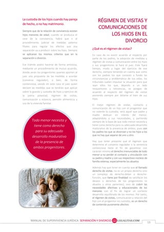 MANUAL DE SUPERVIVENCIA JURÍDICA SEPARACIÓN Y DIVORCIO
1313
Todo menor necesita y
tiene como derecho
para su adecuado
desarrollo madurativo
de la presencia de
ambos progenitores.
La custodia de los hijos cuando hay pareja
de hecho, o no hay matrimonio.
Siempre que de la relación de convivencia existan
hijos menores de edad, cuando se produzca el
cese de la convivencia, habrá que ir al
procedimiento judicial de medidas paterno
filiales para regular los efectos que esa
separación va a producir sobre los hijos. Siempre
se aplicaran los mismos criterios que en la
separación o divorcio.
Ese trámite podrá hacerse de forma amistosa,
mediante un procedimiento de mutuo acuerdo,
donde serán los progenitores quienes aporten al
juez una propuesta de las medidas a acordar
(convenio regulador), o bien, de forma
contenciosa, siendo en este caso el juez quien
declare las medidas que se tendrán que aplicar
sobre la guarda y custodia de hijos y ejercicio de
la patria potestad, régimen de visitas,
comunicación y estancia, pensión alimenticia y
uso de la vivienda familiar.
RÉGIMEN DE VISITAS Y
COMUNICACIONES DE
LOS HIJOS EN EL
DIVORCIO
¿Qué es el régimen de visitas?
En caso de no existir acuerdo al respecto por
parte de los padres, la adopción de medidas y
régimen de visitas y comunicación entre los hijos
y sus progenitores la hará el juez. Este fijará
tiempo, modo y lugar del ejercicio de ese
derecho, siempre teniendo en cuenta que como
son los padres los que conocen a fondo las
circunstancias y problemática de sus vidas, los
tribunales suelen impulsar la situación para que
sean ellos los que, dejando a un lado
resquemores y reticencias, se pongan de
acuerdo al respecto del régimen de visitas
poniendo siempre por delante el bien de sus
hijos.
El mejor régimen de visitas, contacto y
comunicación de un hijo con el progenitor que
no ostente la custodia, será aquel que padre y
madre dedican en interés del menor,
adaptándolo a sus necesidades, y partiendo
siempre de la base de que todo menor necesita y
tiene como derecho para su adecuado desarrollo
madurativo de la presencia de ambos, pues son
los padres los que se divorcian y no los hijos a los
que no hay que separar de uno u otro.
Hay que tener presente que el régimen que
determine el convenio regulador o la sentencia
contenciosa tiene el fin de garantizar con
carácter mínimo el derecho irrenunciable de todo
menor a no perder el contacto y vinculación con
su padre y madre y con sus respectivos núcleos de
familia extensa, especialmente los abuelos.
Además hay que tener en cuenta que el llamado
derecho de visitas, no es un propio derecho sino
un complejo de derecho-deber o derecho-
función, que tiene por finalidad no satisfacer los
deseos o derechos de los progenitores (o
abuelos y otros parientes), sino de cubrir las
necesidades afectivas y educacionales de los
menores con el fin de lograr un correcto
desarrollo equilibrado de los mismos. Por tanto,
el régimen de visitas, comunicación y relación del
hijo con el progenitor no custodio, es un derecho
de contenido puramente afectivo.
Por otro lado, la pensión de alimentos es sagrada.
Independientemente de las circunstancias
personales o laborales que tengan los progenitores,
los hijos tienen necesidades diarias que atender
comprendidas en la pensión alimenticia (comen
todos los días) y el derecho a comunicar y estar con
sus progenitores, que es el interés que se protege
 
