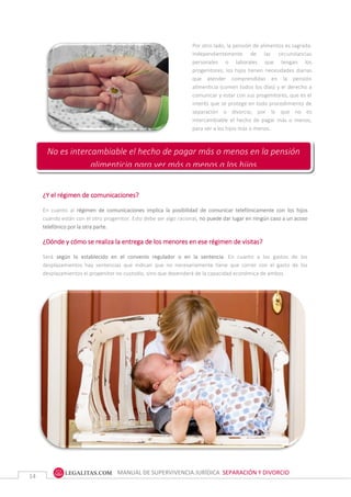 MANUAL DE SUPERVIVENCIA JURÍDICA SEPARACIÓN Y DIVORCIO
14
Por otro lado, la pensión de alimentos es sagrada.
Independientemente de las circunstancias
personales o laborales que tengan los
progenitores, los hijos tienen necesidades diarias
que atender comprendidas en la pensión
alimenticia (comen todos los días) y el derecho a
comunicar y estar con sus progenitores, que es el
interés que se protege en todo procedimiento de
separación o divorcio, por lo que no es
intercambiable el hecho de pagar más o menos,
para ver a los hijos más o menos.
¿Y el régimen de comunicaciones?
En cuanto al régimen de comunicaciones implica la posibilidad de comunicar telefónicamente con los hijos
cuando están con el otro progenitor. Esto debe ser algo racional, no puede dar lugar en ningún caso a un acoso
telefónico por la otra parte.
¿Dónde y cómo se realiza la entrega de los menores en ese régimen de visitas?
Será según lo establecido en el convenio regulador o en la sentencia. En cuanto a los gastos de los
desplazamientos hay sentencias que indican que no necesariamente tiene que correr con el gasto de los
desplazamientos el progenitor no custodio, sino que dependerá de la capacidad económica de ambos.
No es intercambiable el hecho de pagar más o menos en la pensión
alimenticia para ver más o menos a los hijos
 