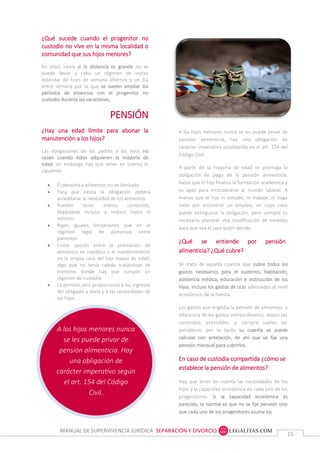 MANUAL DE SUPERVIVENCIA JURÍDICA SEPARACIÓN Y DIVORCIO
1515
A los hijos menores nunca
se les puede privar de
pensión alimenticia. Hay
una obligación de
carácter imperativo según
el art. 154 del Código
Civil.
¿Qué sucede cuando el progenitor no
custodio no vive en la misma localidad o
comunidad que sus hijos menores?
En estos casos si la distancia es grande no se
puede llevar a cabo un régimen de visitas
estándar de fines de semana alternos y un día
entre semana por lo que se suelen ampliar los
períodos de estancias con el progenitor no
custodio durante las vacaciones.
PENSIÓN
¿Hay una edad límite para abonar la
manutención a los hijos?
Las obligaciones de los padres a los hijos no
cesan cuando éstos adquieren la mayoría de
edad, sin embargo hay que tener en cuenta lo
siguiente:
 El derecho a alimentos no es ilimitado.
 Para que exista la obligación deberá
acreditarse la necesidad de los alimentos.
 Pueden tener menos contenido,
llegándose incluso a reducir hasta el
mínimo.
 Rigen iguales limitaciones que en el
régimen legal de alimentos entre
parientes.
 Existe opción entre la prestación de
alimentos en metálico o el mantenimiento
en la propia casa del hijo mayor de edad,
algo que no tenía cabida tratándose de
menores donde hay que cumplir un
régimen de custodia.
 La pensión será proporcional a los ingresos
del obligado a darla y a las necesidades de
los hijos.
A los hijos menores nunca se les puede privar de
pensión alimenticia, hay una obligación de carácter
imperativo establecida en el artículo 154 del Código
Civil.
A partir de la mayoría de edad se prorroga la
obligación de pago de la pensión alimenticia, hasta
que el hijo finaliza la formación académica y es apto
para incorporarse al mundo laboral. A menos que el
hijo ni estudie, ni trabaje, ni haga nada por
encontrar un empleo, en cuyo caso puede
extinguirse la obligación, pero siempre es necesario
plantear una modificación de medidas para que sea
el Juez quien decida.
A los hijos menores nunca se les puede privar de
pensión alimenticia, hay una obligación de
carácter imperativo establecida en el art. 154 del
Código Civil.
A partir de la mayoría de edad se prorroga la
obligación de pago de la pensión alimenticia,
hasta que el hijo finaliza la formación académica y
es apto para incorporarse al mundo laboral. A
menos que el hijo ni estudie, ni trabaje, ni haga
nada por encontrar un empleo, en cuyo caso
puede extinguirse la obligación, pero siempre es
necesario plantear una modificación de medidas
para que sea el juez quien decida.
¿Qué se entiende por pensión
alimenticia? ¿Qué cubre?
Se trata de aquella cuantía que cubre todos los
gastos necesarios para el sustento, habitación,
asistencia médica, educación e instrucción de los
hijos, incluso los gastos de ocio adecuados al nivel
económico de la familia.
Los gastos que engloba la pensión de alimentos, a
diferencia de los gastos extraordinarios, deben ser
conocidos, previsibles, y siempre suelen ser
periódicos, por lo tanto su cuantía se puede
calcular con antelación, de ahí que se fije una
pensión mensual para cubrirlos.
En caso de custodia compartida ¿cómo se
establece la pensión de alimentos?
Hay que tener en cuenta las necesidades de los
hijos y la capacidad económica de cada uno de los
progenitores. Si la capacidad económica es
parecida, lo normal es que no se fije pensión sino
que cada uno de los progenitores asuma los gastos
Pero puede darse el caso de que el nivel económico
de uno de los dos progenitores sea mucho más
elevado, en cuyo caso se puede fijar una pensión
 
