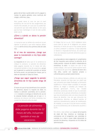 MANUAL DE SUPERVIVENCIA JURÍDICA SEPARACIÓN Y DIVORCIO
16
gastos de los hijos cuando estén con él y paguen a
medias los gastos globales como matrícula del
colegio, uniformes, ropa…
Pero puede darse el caso de que el nivel
económico de uno de los dos progenitores sea
mucho más elevado, en cuyo caso se puede fijar
una pensión que este deba abonar al otro para
que los hijos mantengan el nivel de vida cuando
estén con él.
¿Cómo y cuándo se abona la pensión
alimenticia?
Lo normal es que se señale una cuenta en la que
ingresar la pensión y que estos ingresos deban
hacerse dentro de los cinco primeros días de cada
mes.
En el mes de vacaciones, ¿tengo que
pasar la manutención si mis hijos están
conmigo?
La respuesta es sí salvo que en la sentencia se
indique lo contrario. La pensión de alimentos
debe pagarse durante los 12 meses del año,
incluyendo también el mes de vacaciones, ya que
por lo general la cuantía de la pensión se calcula
de forma anual y se prorratea por meses, por lo
debe ser abonada en todos los meses.
¿Tengo que seguir pagando la pensión
alimenticia de mi hijo cuando tenga 18
años?
El hecho de que el hijo beneficiario de la pensión
de alimentos alcance la mayoría de edad, no
implica la extinción automática de la pensión,
como tampoco se extingue el derecho de uso de
la vivienda familiar atribuido por el juez en la
sentencia de divorcio de forma inmediata tras
cumplir los dieciocho años de edad.
El Código Civil en su artículo 152.3 establece como
causa para el cese de la obligación de prestar
alimentos el hecho de que el hijo pueda ejercer un
oficio, profesión o industria, o haya adquirido un
destino o mejorado de fortuna, de suerte que no le
sea necesaria la pensión alimenticia para su
subsistencia.
El Código Civil en su art. 152.3 establece como
causa para el cese de la obligación de prestar
alimentos el hecho de que el hijo pueda ejercer
un oficio, profesión o industria, o haya adquirido
un destino o mejorado de fortuna, de suerte que
no le sea necesaria la pensión alimenticia para su
subsistencia.
La jurisprudencia viene exigiendo el cumplimiento
de dos requisitos para estimar la extinción de la
citada pensión: mayoría de edad e independencia
económica. Es decir, no basta con que el hijo
pueda trabajar, sino que los jueces quieren tener
la constancia de que el hijo, además de tener 18 o
más años, cuente con ingresos propios y
suficientes para su propio sostenimiento.
En los últimos tiempos y debido a la cada vez más
frecuente situación de hijos que con edad más
que suficiente para haber finalizado su formación
académica e incluso haber accedido al mercado
laboral, se niegan a estudiar y/o trabajar (la
llamada generación “ni-ni”), han recaído
diferentes sentencias donde el juez ha estimado
la extinción de la pensión alimenticia al entender
que nos encontramos ante una clara situación de
abuso de derecho. Una vez que concurren las
circunstancias descritas se deberá tramitar el
oportuno procedimiento judicial de modificación
de medidas, ya sea por la vía del mutuo acuerdo,
ya por la contenciosa, de no alcanzarse acuerdo a
tal fin.
Por último, cabe señalar que a pesar de la mayoría
de edad del hijo, mientras se mantenga la
convivencia con el progenitor que ostentaba la
custodia, es a éste a quien debe abonársele la
pensión de alimentos, recayendo en él la labor de
administración.
La pensión de alimentos
debe pagarse durante los 12
meses del año, incluyendo
también el mes de
vacaciones.
 