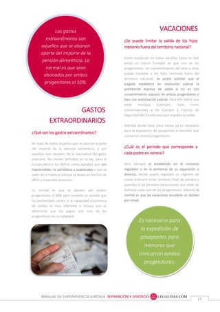 MANUAL DE SUPERVIVENCIA JURÍDICA SEPARACIÓN Y DIVORCIO
1717
Los gastos
extraordinarios son
aquellos que se abonan
aparte del importe de la
pensión alimenticia. Lo
normal es que sean
abonados por ambos
progenitores al 50%.
Es necesario para
la expedición de
pasaportes para
menores que
concurran ambos
progenitores.
VACACIONES
¿Se puede limitar la salida de los hijos
menores fuera del territorio nacional?
Como excepción en todos aquellos casos en que
exista un indicio fundado de que uno de los
progenitores, sin consentimiento del otro u otra,
pueda trasladar a los hijos comunes fuera del
territorio nacional, se podrá solicitar que el
juzgado establezca en resolución judicial la
prohibición expresa de salida si no es con
consentimiento expreso de ambos progenitores o
bien con autorización judicial. Para ello habrá que
pedir medidas judiciales, tales como
comunicaciones a los Cuerpos y Fuerzas de
Seguridad del Estado para que impidan la salida.
Además desde hace unos meses ya es necesario
para la expedición de pasaportes a menores que
concurran ambos progenitores.
¿Cuál es el periodo que corresponde a
cada padre en verano?
Será siempre el establecido en el convenio
regulador o en la sentencia de su separación o
divorcio, donde queda regulado un régimen de
visitas ordinario (inter semanal, fines de semana y
puentes) y los periodos vacacionales que debe de
disfrutar cada uno de los progenitores. Además lo
normal es que las vacaciones escolares se dividan
por mitad.
GASTOS
EXTRAORDINARIOS
¿Qué son los gastos extraordinarios?
Se trata de todos aquellos que se abonan a parte
del importe de la pensión alimenticia, y son
aquellos que exceden de la naturaleza del gasto
ordinario. No vienen definidos en la ley, pero la
Jurisprudencia los define como aquellos que son
imprevisibles, no periódicos y ocasionales o que se
salen de lo habitual porque se basan en hechos de
difícil o imposible previsión.
Lo normal es que se abonen por ambos
progenitores al 50% pero también es posible que
los porcentajes varíen si la capacidad económica
de ambos es muy diferente e incluso que se
determine que los pague uno solo de los
progenitores en su totalidad.
 