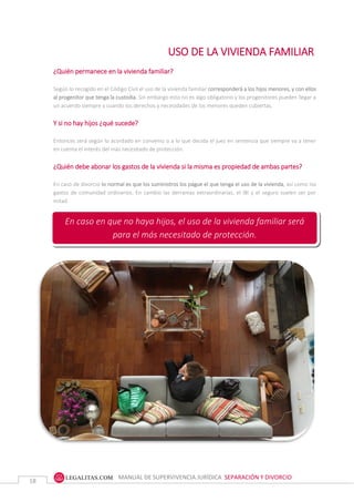 MANUAL DE SUPERVIVENCIA JURÍDICA SEPARACIÓN Y DIVORCIO
18
USO DE LA VIVIENDA FAMILIAR
¿Quién permanece en la vivienda familiar?
Según lo recogido en el Código Civil el uso de la vivienda familiar corresponderá a los hijos menores, y con ellos
al progenitor que tenga la custodia. Sin embargo esto no es algo obligatorio y los progenitores pueden llegar a
un acuerdo siempre y cuando los derechos y necesidades de los menores queden cubiertas.
Y si no hay hijos ¿qué sucede?
Entonces será según lo acordado en convenio o a lo que decida el juez en sentencia que siempre va a tener
en cuenta el interés del más necesitado de protección.
¿Quién debe abonar los gastos de la vivienda si la misma es propiedad de ambas partes?
En caso de divorcio lo normal es que los suministros los pague el que tenga el uso de la vivienda, así como los
gastos de comunidad ordinarios. En cambio las derramas extraordinarias, el IBI y el seguro suelen ser por
mitad.
En caso en que no haya hijos, el uso de la vivienda familiar será
para el más necesitado de protección.
 