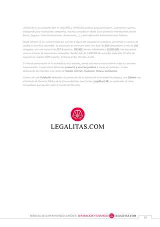 MANUAL DE SUPERVIVENCIA JURÍDICA SEPARACIÓN Y DIVORCIO
1919
LEGÁLITAS es la compañía líder en SEGUROS y SERVICIOS jurídicos para particulares, autónomos y pymes,
trabajando para reconocidas compañías, muchas cotizadas en Bolsa y con presencia internacional (sector
Banca, Seguros, Telecomunicaciones, Automoción,…), y para diferentes Administraciones Públicas.
Desde siempre se ha caracterizado por acercar la figura del abogado al ciudadano, prestando un servicio de
calidad a un precio razonable. Su estructura se construye sobre una base de 450 trabajadores y más de 250
abogados, una red nacional de 277 despachos, 300.000 clientes individuales y 10.000.000 a los que presta
servicio a través de importantes compañías. Recibe más de 1.000.000 de consultas cada año, 20 años de
experiencia. Capital 100% español. 24 horas al día, 365 días al año.
El nivel de penetración en la sociedad es muy elevado, siendo una marca reconocida en todos los sectores
empresariales. Comercializa diferentes productos y servicios jurídicos a través de múltiples canales,
destacando los referidos a las áreas de Familia, Internet, Conductor, Pymes y Autónomos.
Cuenta con una Fundación dedicada a la protección de la infancia en la sociedad tecnológica, una Cátedra con
el Instituto de Derecho Público de la Universidad Rey Juan Carlos y Legálitas LAB, un acelerador de ideas
innovadoras que aporten valor al mundo del Derecho.
 