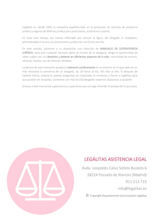 Legálitas es, desde 1999, la compañía española líder en la prestación de servicios de asistencia
jurídica y seguros de defensa jurídica para particulares, autónomos y pymes.
En todo este tiempo nos hemos esforzado por acercar la figura del abogado al ciudadano,
permitiéndole el acceso al conocimiento jurídico de una forma sencilla.
En este sentido, ponemos a su disposición una colección de MANUALES DE SUPERVIVENCIA
JURÍDICA, para que cualquier persona ajena al mundo de la abogacía, tenga la oportunidad de
saber cuáles son sus derechos y deberes en diferentes aspectos de la vida: comunidad de vecinos,
vehículo, familia, uso de internet, etcétera.
La lectura de este manual le ayudará a sobrevivir jurídicamente en un entorno en el que cada vez es
más necesaria la presencia de un abogado, las 24 horas al día, 365 días al año. Si después de
haberlo hecho, todavía le quedan preguntas sin responder, le invitamos a llamar a Legálitas para
que puedan ser resueltas. Contamos con más de 250 abogados expertos dispuestos a ayudarle.
Gracias a este manual de supervivencia, esperamos que consiga entender el porqué de lo que pasa.
LEGÁLITAS ASISTENCIA LEGAL
Avda. Leopoldo Calvo Sotelo-Bustelo 6
28224 Pozuelo de Alarcón (Madrid)
911 513 715
info@legalitas.es
© Copyright Departamento Comunicación Legálitas
 