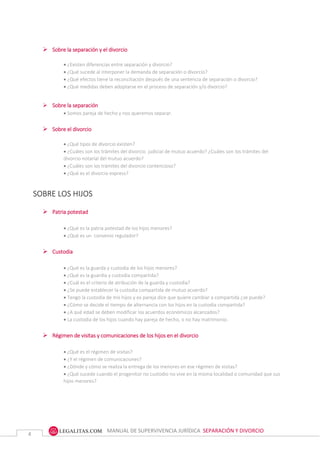 MANUAL DE SUPERVIVENCIA JURÍDICA SEPARACIÓN Y DIVORCIO
4
 Sobre la separación y el divorcio
 ¿Existen diferencias entre separación y divorcio?
 ¿Qué sucede al interponer la demanda de separación o divorcio?
 ¿Qué efectos tiene la reconciliación después de una sentencia de separación o divorcio?
 ¿Qué medidas deben adoptarse en el proceso de separación y/o divorcio?
 Sobre la separación
 Somos pareja de hecho y nos queremos separar.
 Sobre el divorcio
 ¿Qué tipos de divorcio existen?
 ¿Cuáles son los trámites del divorcio judicial de mutuo acuerdo? ¿Cuáles son los trámites del
divorcio notarial del mutuo acuerdo?
 ¿Cuáles son los trámites del divorcio contencioso?
 ¿Qué es el divorcio express?
SOBRE LOS HIJOS
 Patria potestad
 ¿Qué es la patria potestad de los hijos menores?
 ¿Qué es un convenio regulador?
 Custodia
 ¿Qué es la guarda y custodia de los hijos menores?
 ¿Qué es la guardia y custodia compartida?
 ¿Cuál es el criterio de atribución de la guarda y custodia?
 ¿Se puede establecer la custodia compartida de mutuo acuerdo?
 Tengo la custodia de mis hijos y ex pareja dice que quiere cambiar a compartida ¿se puede?
 ¿Cómo se decide el tiempo de alternancia con los hijos en la custodia compartida?
 ¿A qué edad se deben modificar los acuerdos económicos alcanzados?
 La custodia de los hijos cuando hay pareja de hecho, o no hay matrimonio.
 Régimen de visitas y comunicaciones de los hijos en el divorcio
 ¿Qué es el régimen de visitas?
 ¿Y el régimen de comunicaciones?
 ¿Dónde y cómo se realiza la entrega de los menores en ese régimen de visitas?
 ¿Qué sucede cuando el progenitor no custodio no vive en la misma localidad o comunidad que sus
hijos menores?
 