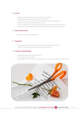 MANUAL DE SUPERVIVENCIA JURÍDICA SEPARACIÓN Y DIVORCIO
55
 Pensión
 ¿Hay una edad límite para abonar la manutención a los hijos?
 ¿Qué se entiende por pensión alimenticia? ¿Qué cubre?
 En caso de custodia compartida ¿cómo se establece la pensión de alimentos?
 ¿Cómo y cuándo se abona la pensión alimenticia?
 En el mes de vacaciones, ¿tengo que pasar la manutención si mis hijos están conmigo?
 ¿Tengo que seguir pagando la pensión alimenticia de mi hijo cuando tenga 18 años?
 Gastos extraordinarios
 ¿Qué son los gastos extraordinarios?
 Vacaciones
 ¿Se puede limitar la salida de los hijos menores fuera del territorio nacional?
 ¿Cuál es el periodo que corresponde a cada padre en verano?
 Uso de la vivienda familiar
 ¿Quién permanece en la vivienda familiar?
 Y si no hay hijos ¿qué sucede?
 ¿Los gastos de la vivienda quien los debe abonar si la vivienda es propiedad de ambas partes?
 