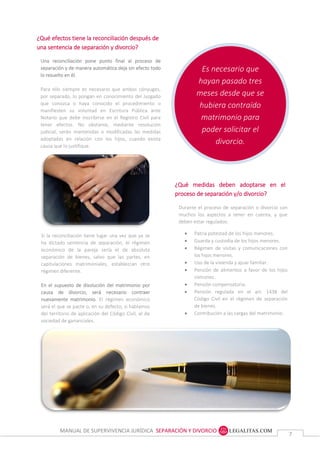 MANUAL DE SUPERVIVENCIA JURÍDICA SEPARACIÓN Y DIVORCIO
77
Es necesario que
hayan pasado tres
meses desde que se
hubiera contraído
matrimonio para
poder solicitar el
divorcio.
¿Qué efectos tiene la reconciliación después de
una sentencia de separación y divorcio?
Una reconciliación pone punto final al proceso de
separación y de manera automática deja sin efecto todo
lo resuelto en él.
Para ello siempre es necesario que ambos cónyuges,
por separado, lo pongan en conocimiento del Juzgado
que conozca o haya conocido el procedimiento o
manifiesten su voluntad en Escritura Pública ante
Notario que debe inscribirse en el Registro Civil para
tener efectos. No obstante, mediante resolución
judicial, serán mantenidas o modificadas las medidas
adoptadas en relación con los hijos, cuando exista
causa que lo justifique.
Si la reconciliación tiene lugar una vez que ya se ha
dictado sentencia de separación, el régimen económico
de la pareja sería el de absoluta separación de bienes,
salvo que las partes, en capitulaciones matrimoniales,
establezcan otro régimen diferente.
En el supuesto de disolución del matrimonio por causa
de divorcio, será necesario contraer nuevamente
matrimonio. El régimen económico será el que se pacte
o, en su defecto, si hablamos del territorio de aplicación
del Código Civil, el de sociedad de gananciales.
Si la reconciliación tiene lugar una vez que ya se
ha dictado sentencia de separación, el régimen
económico de la pareja sería el de absoluta
separación de bienes, salvo que las partes, en
capitulaciones matrimoniales, establezcan otro
régimen diferente.
En el supuesto de disolución del matrimonio por
causa de divorcio, será necesario contraer
nuevamente matrimonio. El régimen económico
será el que se pacte o, en su defecto, si hablamos
del territorio de aplicación del Código Civil, el de
sociedad de gananciales.
¿Qué medidas deben adoptarse en el
proceso de separación y/o divorcio?
Durante el proceso de separación o divorcio son
muchos los aspectos a tener en cuenta, y que
deben estar regulados:
 Patria potestad de los hijos menores.
 Guarda y custodia de los hijos menores.
 Régimen de visitas y comunicaciones con
los hijos menores.
 Uso de la vivienda y ajuar familiar.
 Pensión de alimentos a favor de los hijos
comunes.
 Pensión compensatoria.
 Pensión regulada en el art. 1438 del
Código Civil en el régimen de separación
de bienes.
 Contribución a las cargas del matrimonio.
 