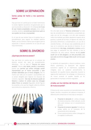 MANUAL DE SUPERVIVENCIA JURÍDICA SEPARACIÓN Y DIVORCIO
8
SOBRE LA SEPARACIÓN
Somos pareja de hecho y nos queremos
separar
Hay que tener en cuenta que al no haber matrimonio
no existe régimen económico de gananciales por lo
que no procede su disolución. Sin embargo en el caso
de que hubiera propiedades comunes como coche,
vivienda, etcétera, se tendrá que determinar quién se
va a quedar con el uso o la propiedad.
En el caso de que existan hijos en la pareja hay un
procedimiento para regular las medidas paterno
filiales, con los mismos criterios que se siguen para la
separación o divorcio existentes en el caso de que
haya matrimonio.
SOBRE EL DIVORCIO
¿Qué tipos de divorcio existen?
Hay que tener en cuenta que en un proceso de
divorcio existen dos tipos de procedimientos
diferentes. Por un lado el “Divorcio de mutuo
acuerdo”. Mucho más rápido, sencillo y económico,
puesto que permite que ambos cónyuges actúen
representados por el mismo procurador y sean
también defendidos por el mismo abogado, ello no
implica que cada uno no pueda ir acompañado con
su propio abogado para negociar las cláusulas del
convenio regulador. Este tipo de divorcio puede ser
Notarial o Judicial. En ambos casos los Cónyuges
deben firmar un convenio Regulador donde figuren
los acuerdos a los que han llegado sobre los efectos
que producirá su separación o divorcio.
Por otro lado existe el “Divorcio contencioso” en este
tipo de procedimiento la demanda es presentada por
cada uno de los cónyuges y en ella será necesario
indicar las medidas que deban adoptarse respecto de
la guarda y custodia de los hijos, el régimen de visitas,
las pensiones alimenticia y compensatoria y el uso de
la vivienda familiar, a fin de que sean establecidas por
el Juez en la sentencia que decrete el divorcio. Es un
procedimiento es más largo, complicado y costoso
puesto que exige la realización de más trámites y una
la celebración de vista judicial. Además no es posible
acudir con un sólo Abogado y un sólo Procurador, sino
que cada uno de los cónyuges debe acudir con los suyos
propios.
La Sentencia de Separación o Divorcio produce, como
efecto automático, la disolución del régimen
económico vigente en el matrimonio, quedando
relegada, para un posterior procedimiento la
Por otro lado existe el “Divorcio contencioso” en este
tipo de procedimiento la demanda es presentada por
cada uno de los cónyuges y en ella será necesario
indicar las medidas que deban adoptarse respecto de la
guarda y custodia de los hijos, el régimen de visitas, las
pensiones alimenticia y compensatoria y el uso de la
vivienda familiar, a fin de que sean establecidas por el
Juez en la sentencia que decrete el divorcio. Es un
procedimiento más largo, complicado y costoso puesto
que exige la realización de más trámites y una la
celebración de vista judicial. Además no es posible
acudir con un sólo abogado y un sólo procurador, sino
que cada uno de los cónyuges debe acudir con los suyos
propios.
La sentencia de separación o divorcio produce, como
efecto automático, la disolución del régimen
económico vigente en el matrimonio, quedando
relegada, para un posterior procedimiento la
liquidación de aquellos bienes adquiridos durante la
vigencia del matrimonio. Sin embargo si el divorcio es
de mutuo acuerdo se pueden liquidar ya los
gananciales en el propio convenio regulador.
¿Cuáles son los trámites del divorcio judicial
de mutuo acuerdo?
El divorcio de mutuo acuerdo es el procedimiento más
rápido, sencillo y económico de obtener el divorcio. A
diferencia del contencioso en este tipo es necesario:
 Presentar la demanda de ambos cónyuges
de manera conjunta, o bien sólo por uno de
ellos pero siempre con el consentimiento
del otro.
 Presentar el convenio regulador firmado por
ambas partes en el momento de la
presentación de la demanda.
 Firmar posteriormente ambos cónyuges en
el Juzgado la ratificación.
Entre las ventajas de este tipo de divorcio es que supone
un abaratamiento de costes al permitir que ambos
cónyuges actúen representados por un mismo procurador
y defendidos por un único abogado.
 