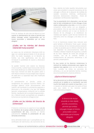 MANUAL DE SUPERVIVENCIA JURÍDICA SEPARACIÓN Y DIVORCIO
99
El divorcio de mutuo
acuerdo es más rápido
sencillo y económico,
permite que ambos
cónyuges tengan el mismo
procurador y sean
defendidos por el mismo
abogado.
hijos, además de todos aquellos documentos que
sirvan para acreditar la situación económica de los
cónyuges a efectos de la adopción de medidas de
carácter económico (nóminas, certificaciones
bancarias, declaraciones tributarias, títulos de
propiedad o certificaciones registrales).
Tras la presentación de la demanda y una vez que
esta ha sido contestada por el otro cónyuge, el juez
citará a ambas partes a una vista, a la misma deben
comparecer ambas partes con sus abogados y
procuradores. Una vez que esta sea celebrada, el
juez dictará sentencia por la que se decrete el
divorcio de los cónyuges y se establezcan las
medidas que regirán a partir de ese momento las
relaciones entre los cónyuges y de éstos con sus
hijos.
Si en el matrimonio existen hijos menores será
parte también el Ministerio Fiscal, quien velando
por los intereses de los menores prestará atención
a todas las pruebas que se refieran a hechos de los
que dependan los pronunciamientos sobre las
medidas a adoptar respecto de la guarda y custodia
de los hijos: régimen de visitas del cónyuge no
custodio, uso de la vivienda familiar y
establecimiento de pensiones alimenticias o de
pensión compensatoria.
Es muy común en los divorcios contenciosos la
solicitud de medidas provisionales para regular los
aspectos más urgentes como son las relativas a los
hijos: custodia, las visitas, las pensiones de
alimentos y el uso del domicilio familiar mientras
dura el procedimiento y hasta la sentencia.
¿Qué es el divorcio express?
Así se denominó con la reforma al divorcio de mutuo
acuerdo por la rapidez en su tramitación, que será
mucho más rápida aún cuando no haya hijos ya que
ni siquiera se tendrán que pasar los autos al Fiscal
para que valore si los menores quedan
suficientemente protegidos.
Entre las ventajas de este tipo de divorcio es que
supone un abaratamiento de costes al permitir que
ambos cónyuges actúen representados por un
mismo procurador y defendidos por un único
abogado.
¿Cuáles son los trámites del divorcio
notarial del mutuo acuerdo?
La nueva Ley de Jurisdicción Voluntaria (LJV) en
vigor con carácter general desde el 23 de julio de
2015, ha traído novedades en el Derecho de
Familia. Las más significativas son las que
introducen la posibilidad de casarse y divorciarse
ante Notario.
Se pueden tramitar ante notario los divorcios
mutuo acuerdo, cuando hayan transcurrido más de
tres meses desde que se celebró el matrimonio y no
haya hijos menores de edad. No podrán optar a
este divorcio tampoco los que tengan hijos mayores
de edad pero su capacidad haya sido modificada
judicialmente.
El procedimiento es sencillo, similar al
otorgamiento de cualquier Escritura Pública. Los
cónyuges deberán acudir personalmente ante
notario y allí manifestar su voluntad de separarse o
divorciarse y los acuerdos a los que han llegado
(pensión compensatoria, atribución de la vivienda
familiar, liquidación de la sociedad de gananciales…
etc.). Deberán acudir acompañados por abogado y
la Escritura se inscribirá en el Registro Civil.
¿Cuáles son los trámites del divorcio de
contencioso?
El divorcio contencioso es aquel en el que uno de
los miembros de la pareja solicita el divorcio sin el
consentimiento del otro, iniciando el trámite
judicialmente mediante la presentación de una
demanda contenciosa.
Dicha demanda tendrá que ir acompañada por los
certificados de matrimonio y de nacimiento de los
hij
 