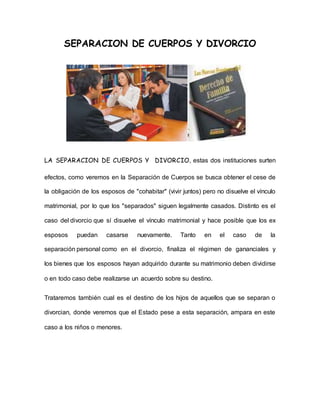 SEPARACION DE CUERPOS Y DIVORCIO 
LA SEPARACION DE CUERPOS Y DIVORCIO, estas dos instituciones surten 
efectos, como veremos en la Separación de Cuerpos se busca obtener el cese de 
la obligación de los esposos de "cohabitar" (vivir juntos) pero no disuelve el vínculo 
matrimonial, por lo que los "separados" siguen legalmente casados. Distinto es el 
caso del divorcio que sí disuelve el vínculo matrimonial y hace posible que los ex 
esposos puedan casarse nuevamente. Tanto en el caso de la 
separación personal como en el divorcio, finaliza el régimen de gananciales y 
los bienes que los esposos hayan adquirido durante su matrimonio deben dividirse 
o en todo caso debe realizarse un acuerdo sobre su destino. 
Trataremos también cual es el destino de los hijos de aquellos que se separan o 
divorcian, donde veremos que el Estado pese a esta separación, ampara en este 
caso a los niños o menores. 
 