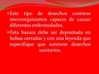  Este   tipo de desechos contiene
  microorganismos capaces de causar
  diferentes enfermedades.
 Esta basura debe ser depositada en
  bolsas cerradas y con una leyenda que
  especifique que contiene desechos
                sanitarios.
 