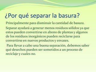 ¿Por qué separar la basura?
Principalmente para disminuir la cantidad de basura.
Separar ayudará a generar menos residuos sólidos ya que
estos pueden convertirse en abono de plantas y algunos
de los residuos inorgánicos pueden reciclarse para
convertirse en nuevos productos y envases.
 Para llevar a cabo una buena separación, debemos saber
qué desechos pueden ser sometidos a un proceso de
reciclaje y cuales no.
 