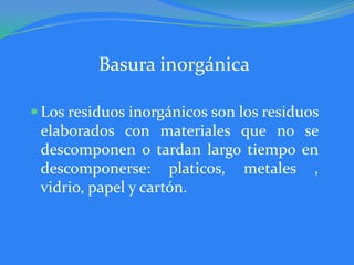 Basura inorgánica

 Los residuos inorgánicos son los residuos
 elaborados con materiales que no se
 descomponen o tardan largo tiempo en
 descomponerse: platicos, metales ,
 vidrio, papel y cartón.
 