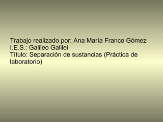 Trabajo realizado por: Ana María Franco Gómez I.E.S.: Galileo Galilei Título: Separación de sustancias (Práctica de laboratorio) 