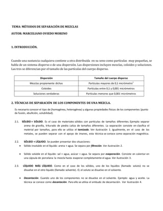 Dispersión Tamaño del cuerpo disperso
Mezclas propiamente dichas Partículas mayores de 0,1 micrómetro1
Coloides Partículas entre 0,1 y 0,001 micrómetros
Soluciones verdaderas Partículas menores que 0,001 micrómetros
TEMA: MÉTODOS DE SEPARACIÓN DE MEZCLAS
AUTOR: MARCELIANO OVIEDO MORENO
1. INTRODUCCIÓN.
Cuando una sustancia cualquiera contiene a otra distribuida en su seno como partículas muy pequeñas, se
habla de un sistema disperso o de una dispersión. Las dispersiones incluyen mezclas, coloides y soluciones.
Las tres se diferencian por el tamaño de las partículas del cuerpo disperso.
2. TÉCNICAS DE SEPARACIÓN DE LOS COMPONENTES DE UNA MEZCLA.
Es necesario conocer el tipo de (homogénea, heterogénea) y algunas propiedades físicas de los componentes (punto
de fusión, ebullición, solubilidad).
2.1. SÓLIDO + SÓLIDO. Es el caso de materiales sólidos con partículas de tamaños diferentes. Ejemplo: separar
arena de gravilla, triturado de piedra caliza de tamaños diferentes. La separación consiste en clasifica el
material por tamaños, para ello se utiliza el tamizado. Ver ilustración 1. Igualmente, en el caso de los
metales, se pueden separar con el apoyo de imanes, esta técnica se conoce como separación magnética.
2.2. SÓLIDO + LÍQUIDO. Se pueden presentar dos situaciones:
• Sólido insoluble en el líquido: arena + agua. Se separa por filtración. Ver ilustración 2.
• Sólido soluble en el líquido: sal + agua, azúcar + agua. Se separa por evaporación. Consiste en calentar en
una cápsula de porcelana la mezcla hasta evaporar completamente el agua. Ver ilustración 3.
2.3. LÍQUIDO MÁS LÍQUIDO. Como en el caso de los sólidos, uno de los líquidos (llamado soluto) no se
disuelve en el otro líquido (llamado solvente). O, el soluto se disuelve en el solvente.
• Decantación. Cuando uno de los componentes no se disuelve en el solvente. Ejemplo: agua y aceite. La
técnica se conoce como decantación. Para ello se utiliza el embudo de decantación. Ver ilustración 4.
 