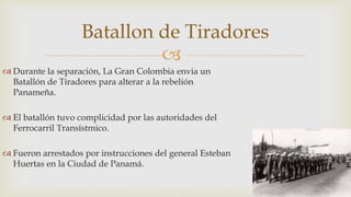 
 Durante la separación, La Gran Colombia envia un
Batallón de Tiradores para alterar a la rebelión
Panameña.
 El batallón tuvo complicidad por las autoridades del
Ferrocarril Transístmico.
 Fueron arrestados por instrucciones del general Esteban
Huertas en la Ciudad de Panamá.
Batallon de Tiradores
 