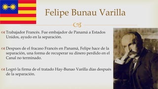 
 Trabajador Francés. Fue embajador de Panamá a Estados
Unidos, ayudo en la separación.
 Despues de el fracaso Francés en Panamá, Felipe hace de la
separación, una forma de recuperar su dinero perdido en el
Canal no terminado.
 Logró la firma de el tratado Hay-Bunao Varilla días después
de la separación.
Felipe Bunau Varilla
 
