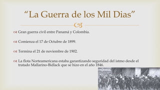 
 Gran guerra civil entre Panamá y Colombia.
 Comienza el 17 de Octubre de 1899.
 Termina el 21 de noviembre de 1902.
 La flota Norteamericana estaba garantizando seguridad del istmo desde el
tratado Mallarino-Bidlack que se hizo en el año 1846.
“La Guerra de los Mil Dias”
 
