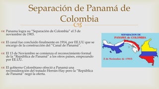 
 Panama logra su “Separación de Colombia” el 3 de
noviembre de 1903.
 El canal fue concluido finalmente en 1914, por EE.UU que se
encargo de la construcción del “Canal de Panamá”.
 El 13 de Noviembre se comienza el reconocimiento formal
de la “República de Panamá” a los otros países, empezando
por EE.UU.
 El gobierno Colombiano ofreció a Panamá una
reconsideración del tratado Herrán-Hay pero la “República
de Panamá” negó la oferta.
Separación de Panamá de
Colombia
 
