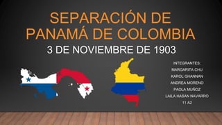 SEPARACIÓN DE
PANAMÁ DE COLOMBIA
INTEGRANTES:
MARGARITA CHU
KAROL GHANNAN
ANDREA MORENO
PAOLA MUÑOZ
LAILA HASAN NAVARRO
11 A2
3 DE NOVIEMBRE DE 1903
 