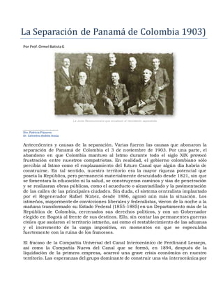 La Separación de Panama de Cólómbia 1903)
Por Prof. Ormel BatistaG
La Junta Revolucionaria que encabezó el movimiento separatista
.............................................
Dra. Patricia Pizzurno
Dr. Celestino Andrés Araúz
Antecedentes y causas de la separación. Varias fueron las causas que abonaron la
separación de Panamá de Colombia el 3 de noviembre de 1903. Por una parte, el
abandono en que Colombia mantuvo al Istmo durante todo el siglo XIX provocó
frustración entre nuestros compatriotas. En realidad, el gobierno colombiano sólo
percibía al Istmo como el emplazamiento del futuro Canal que algún día habría de
construirse. En tal sentido, nuestro territorio era la mayor riqueza potencial que
poseía la República, pero permaneció materialmente descuidado desde 1821, sin que
se fomentara la educación ni la salud, se construyeran caminos y vías de penetración
y se realizaran obras públicas, como el acueducto o alcantarillado y la pavimentación
de las calles de las principales ciudades. Sin duda, el sistema centralista implantado
por el Regenerador Rafael Núñez, desde 1886, agravó aún más la situación. Los
istmeños, mayormente de convicciones liberales y federalistas, vieron de la noche a la
mañana transformado su Estado Federal (1855-1885) en un Departamento más de la
República de Colombia, cercenados sus derechos políticos, y con un Gobernador
elegido en Bogotá al frente de sus destinos. Ello, sin contar las permanentes guerras
civiles que asolaron el territorio istmeño, así como el restablecimiento de las aduanas
y el incremento de la carga impositiva, en momentos en que se especulaba
fuertemente con la ruina de los franceses.
El fracaso de la Compañía Universal del Canal Interoceánico de Ferdinand Lesseps,
así como la Compañía Nueva del Canal que se formó, en 1894, después de la
liquidación de la primera empresa, acarreó una grave crisis económica en nuestro
territorio. Las esperanzas del grupo dominante de construir una vía interoceánica por
 