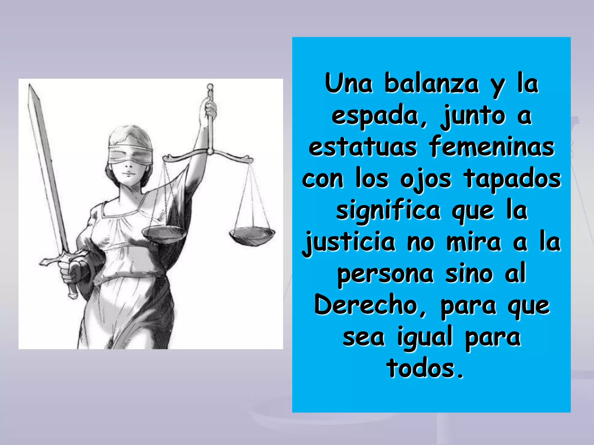 Una balanza y la
espada, junto a
estatuas femeninas
con los ojos tapados
significa que la
justicia no mira a la
persona sino al
Derecho, para que
sea igual para
todos.
 