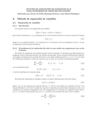 APUNTES DE AMPLIACI´ON DE MATEM´ATICAS II
PARA INGENIEROS DE TELECOMUNICACIONES
Elaborados por Arturo de Pablo, Domingo Pestana y Jos´e Manuel Rodr´ıguez
2. M´etodo de separaci´on de variables
2.1. Separaci´on de variables
2.1.1. Introducci´on
Un operador lineal es una aplicaci´on que satisface
L(k1v1 + k2v2) = k1L(v1) + k2L(v2)
para todas las funciones v1, v2 y constantes k1, k2. Una ecuaci´on lineal en u es una ecuaci´on de la forma
L(u) = f, (2.1)
donde L es un operador lineal y f es conocida. Si f = 0, entonces (2.1) se transforma en L(u) = 0, que
se denomina ecuaci´on lineal homog´enea.
2.1.2. El problema de la conducci´on del calor en una varilla con temperatura cero en los
extremos
El m´etodo de separaci´on de variables permite tratar ecuaciones en derivadas parciales lineales ho-
mog´eneas, cuyas condiciones iniciales y de contorno sean lineales. Vamos a ilustrar dicho m´etodo mediante
un ejemplo. Consideremos la ecuaci´on del calor en una varilla unidimensional 0 ≤ x ≤ L, t ≥ 0, con todos
los coeﬁcientes constantes y datos de contorno cero, es decir, la ecuaci´on en derivadas parciales
∂u
∂t
= k
∂2
u
∂x2
, 0 < x < L, t > 0, (2.2)
con la condici´on inicial
u(x, 0) = f(x), 0 < x < L, (2.3)
y con las condiciones de contorno nulas
u(0, t) = 0, u(L, t) = 0, t > 0. (2.4)
El m´etodo de separaci´on de variables consiste en buscar soluciones que sean de la forma
u(x, t) = ϕ(x)T(t), (2.5)
donde ϕ(x) es una funci´on que depende s´olo de x y T(t) es una funci´on que depende s´olo de t. La
funci´on deﬁnida en (2.5) debe cumplir la ecuaci´on en derivadas parciales lineal homog´enea (2.2) y las
condiciones de contorno homog´eneas (2.4). No impondremos de momento la condici´on inicial (2.3) a
u(x, t) = ϕ(x)T(t). Sustituyendo esta u(x, t) = ϕ(x)T(t) en la ecuaci´on del calor (2.2) se obtiene:
ϕ(x)
dT
dt
= k
d2
ϕ
dx2
T(t). (2.6)
6
 