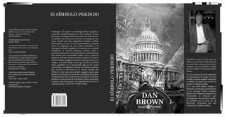 El SÍMBOLO PERDIDO
                                                   DAN BROWN




                                                                                                                DAN BROWN
                                              ¿Existe un secreto tan poderoso que, de salir a la luz, sea
                                              capaz de cambiar el mundo?
  «Que nadie piense que el nuevo triunfo
  de Brown no va a tener efectos dura-        Washington. El experto en simbología Robert Langdon es
  deros [...]. Bravo por Brown.»              convocado inesperadamente por Peter Solomon, masón,
  JAVIER SIERRA                               filántropo y su antiguo mentor, para dar una conferencia en
                                              el Capitolio. Pero el secuestro de Peter y el hallazgo de una
  «Absolutamente sensacional.»
  DAILY NEWS                                  mano tatuada con cinco enigmáticos símbolos cambian
                                              drásticamente el curso de los acontecimientos. Atrapado
  «La espera ha terminado... Sensacional y    entre las exigencias de una mente perturbada y la
  entretenido, como estar en una montaña      investigación oficial, Langdon se ve inmerso en un mundo
  rusa.»                                      clandestino de secretos masónicos, historia oculta y
  LOS ANGELES TIMES
                                              escenarios nunca antes vistos, que parecen arrastrarlo hacia
                                                                                                                                                  DAN BROWN




                                                                                                                El SÍMBOLO PERDIDO
  «Los escritores de thriller envidiosos se   una sencilla pero inconcebible verdad. Con la ayuda de
  desesperarán, los que dudaban y creían      Katherine Solomon, hermana de Peter y experta en ciencias
  que no sería posible un nuevo éxito         noéticas, Robert Langdon tiene doce horas para salvar a su                                     Dan Brown nació un 22 de junio de
  descubrirán que estaban equivocados, y      amigo y, al mismo tiempo, evitar que uno de los secretos                                       1964 es un novelista estadounidense
  los lectores lo disfrutarán. Dan Brown lo   mejor guardados de la humanidad caiga en las manos                                             conocido sobre todo por tres novelas:
  ha vuelto a conseguir.»                     equivocadas... El código Da Vincifue un fenómeno mundial                                       Ángeles y demonios (2000), El código
  PUBLISHERS WEEKLY                                                                                                                          Da Vinci (2003) y El símbolo perdido
                                              que convirtió a Dan Brown en el maestro absoluto del
                                              thriller. En esta nueva obra, Robert Langdon regresa para                                      (2009).
  «Dan Brown nos devuelve el interés
  por un género que se había dado por         desafiar a los lectores con una historia inteligente y de ritmo                                Las dos primeras han sido adaptadas
  muerto.»                                    vertiginoso que ofrece sorpresas en cada página. El símbolo                                    al cine (primero El código Da Vinci
  THE NEW YORK TIMES                          perdido es lo que los fans de Dan Brown estaban esperando:                                     en 2006 y después Ángeles y demonios
  «Robert Langdon sigue siendo un héroe       su novela más emocionante. «Es imposible dejar de leer El                                      en 2009) y se espera que en 2012 se
  excepcional.»                               símbolo perdido.» THE NEW YORK TIMES                                                           estrene El símbolo perdido.
  ENTERTAINMENT WEEKLY                                                                                                                       En el año 2000 publica Ángeles y
                                                                                                                                             demonios, donde aparece por primera
                                                                                                                                             vez el personaje Robert Langdon,


                                                                                                                                      DAN
                                                                                                                                             profesor de simbología religiosa en la
                                                                                                                                             Universidad de Harvard que,
                                                                                                                                             investigando un misterioso símbolo,

                                                                                                                                     BROWN   se encuentra con la secta de los
                                                                                                                                             Illuminati, hermandad que está
                                                                                                                                             enfrentada a la Iglesia católica.


portada.indd 1                                                                                                                                                           24/11/2012 13:29:41
                 Process Yellow
 