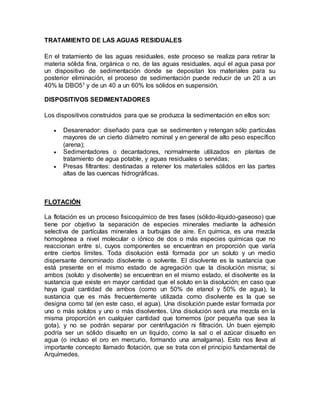 TRATAMIENTO DE LAS AGUAS RESIDUALES 
En el tratamiento de las aguas residuales, este proceso se realiza para retirar la 
materia sólida fina, orgánica o no, de las aguas residuales, aquí el agua pasa por 
un dispositivo de sedimentación donde se depositan los materiales para su 
posterior eliminación, el proceso de sedimentación puede reducir de un 20 a un 
40% la DBO51 y de un 40 a un 60% los sólidos en suspensión. 
DISPOSITIVOS SEDIMENTADORES 
Los dispositivos construidos para que se produzca la sedimentación en ellos son: 
 Desarenador: diseñado para que se sedimenten y retengan sólo partículas 
mayores de un cierto diámetro nominal y en general de alto peso específico 
(arena); 
 Sedimentadores o decantadores, normalmente utilizados en plantas de 
tratamiento de agua potable, y aguas residuales o servidas; 
 Presas filtrantes: destinadas a retener los materiales sólidos en las partes 
altas de las cuencas hidrográficas. 
FLOTACIÓN 
La flotación es un proceso fisicoquímico de tres fases (sólido-líquido-gaseoso) que 
tiene por objetivo la separación de especies minerales mediante la adhesión 
selectiva de partículas minerales a burbujas de aire. En química, es una mezcla 
homogénea a nivel molecular o iónico de dos o más especies químicas que no 
reaccionan entre sí, cuyos componentes se encuentran en proporción que varía 
entre ciertos límites. Toda disolución está formada por un soluto y un medio 
dispersante denominado disolvente o solvente. El disolvente es la sustancia que 
está presente en el mismo estado de agregación que la disolución misma; si 
ambos (soluto y disolvente) se encuentran en el mismo estado, el disolvente es la 
sustancia que existe en mayor cantidad que el soluto en la disolución; en caso que 
haya igual cantidad de ambos (como un 50% de etanol y 50% de agua), la 
sustancia que es más frecuentemente utilizada como disolvente es la que se 
designa como tal (en este caso, el agua). Una disolución puede estar formada por 
uno o más solutos y uno o más disolventes. Una disolución será una mezcla en la 
misma proporción en cualquier cantidad que tomemos (por pequeña que sea la 
gota), y no se podrán separar por centrifugación ni filtración. Un buen ejemplo 
podría ser un sólido disuelto en un líquido, como la sal o el azúcar disuelto en 
agua (o incluso el oro en mercurio, formando una amalgama). Esto nos lleva al 
importante concepto llamado flotación, que se trata con el principio fundamental de 
Arquímedes. 
 