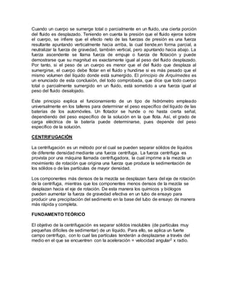 Cuando un cuerpo se sumerge total o parcialmente en un fluido, una cierta porción 
del fluido es desplazado. Teniendo en cuenta la presión que el fluido ejerce sobre 
el cuerpo, se infiere que el efecto neto de las fuerzas de presión es una fuerza 
resultante apuntando verticalmente hacia arriba, la cual tiende,en forma parcial, a 
neutralizar la fuerza de gravedad, también vertical, pero apuntando hacia abajo. La 
fuerza ascendente se llama fuerza de empuje o fuerza de flotación y puede 
demostrarse que su magnitud es exactamente igual al peso del fluido desplazado. 
Por tanto, si el peso de un cuerpo es menor que el del fluido que desplaza al 
sumergirse, el cuerpo debe flotar en el fluido y hundirse si es más pesado que el 
mismo volumen del líquido donde está sumergido. El principio de Arquímedes es 
un enunciado de esta conclusión, del todo comprobada, que dice que todo cuerpo 
total o parcialmente sumergido en un fluido, está sometido a una fuerza igual al 
peso del fluido desalojado. 
Este principio explica el funcionamiento de un tipo de hidrómetro empleado 
universalmente en los talleres para determinar el peso específico del líquido de las 
baterías de los automóviles. Un flotador se hunde o no hasta cierta señal, 
dependiendo del peso específico de la solución en la que flota. Así, el grado de 
carga eléctrica de la batería puede determinarse, pues depende del peso 
específico de la solución. 
CENTRIFUGACIÓN 
La centrifugación es un método por el cual se pueden separar sólidos de líquidos 
de diferente densidad mediante una fuerza centrífuga. La fuerza centrífuga es 
provista por una máquina llamada centrífugadora, la cual imprime a la mezcla un 
movimiento de rotación que origina una fuerza que produce la sedimentación de 
los sólidos o de las partículas de mayor densidad. 
Los componentes más densos de la mezcla se desplazan fuera del eje de rotación 
de la centrífuga, mientras que los componentes menos densos de la mezcla se 
desplazan hacia el eje de rotación. De esta manera los químicos y biólogos 
pueden aumentar la fuerza de gravedad efectiva en un tubo de ensayo para 
producir una precipitación del sedimento en la base del tubo de ensayo de manera 
más rápida y completa. 
FUNDAMENTO TEÓRICO 
El objetivo de la centrifugación es separar sólidos insolubles (de partículas muy 
pequeñas difíciles de sedimentar) de un líquido. Para ello, se aplica un fuerte 
campo centrífugo, con lo cual las partículas tenderán a desplazarse a través del 
medio en el que se encuentren con la aceleración = velocidad angular2 x radio. 
 