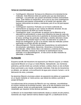 TIPOS DE CENTRIFUGACIÓN 
 Centrifugación diferencial: Se basa en la diferencia en la densidad de las 
moléculas. Esta diferencia debe ser grande para que sea observada al 
centrifugar. Las partículas que posean densidades similares sedimentarán 
juntas. Este método es inespecífico, por lo que se usa como centrifugación 
preparativa para separar componentes en la mezcla (por ejemplo, para 
separar mitocondrias de núcleos y membrana) pero no es útil para separar 
moléculas. 
 Centrifugación isopícnica: Partículas con el mismo coeficiente de 
sedimentación se separan al usar medios de diferente densidad. Se usa 
para la separación de ADN con mucha frecuencia. 
 Centrifugación zonal: Las partículas se separan por la diferencia en la 
velocidad de sedimentación a causa de la diferencia de masa de cada una. 
La muestra se coloca encima de un gradiente de densidad preformado. Por 
la fuerza centrífuga las partículas sedimentan a distinta velocidad a través 
del gradiente de densidad según su masa. Se debe tener en cuenta el 
tiempo de centrifugación ya que si se excede, todas las moléculas podrían 
sedimentar en el fondo del tubo de ensayo. 
 Ultracentrifugación: Permite estudiar las características de sedimentación 
de estructuras subcelulares (lisosomas, ribosomas y microsomas) y 
biomoléculas. Utiliza rotores (fijos o de columpio) y sistemas de monitoreo. 
Existen diferentes maneras de monitorear la sedimentación de las 
partículas en la ultracentrifugación, el más común de ellos mediante luz 
ultravioleta o interferones. 
FILTRACIÓN 
Esquema sencillo del mecanismo de separación por filtración angular, un método 
especial de filtración en el que un medio filtrante, habitualmente una membrana 
polimérica, permite dividir una corriente de fluido y sólidos (feed), en otra de fluido 
limpio (permeate) y una mezcla concentrada (retentate). Este tipo de mecanismos 
es utilizado, por ejemplo, en la purificación de agua para consumo humano o en la 
fabricación de vinos y cervezas. 
Se denomina filtración al proceso unitario de separación de sólidos en suspensión 
en un líquido mediante un medio poroso, que retiene los sólidos y permite el 
pasaje del líquido.1 
Las aplicaciones de los procesos de filtración son muy extensas, encontrándose 
en muchos ámbitos de la actividad humana, tanto en la vida doméstica como de la 
industria general, donde son particularmente importantes aquellos procesos 
industriales que requieren de las técnicas químicas. 
La filtración se ha desarrollado tradicionalmente desde un estudio de arte práctico, 
recibiendo una mayor atención teórica desde el siglo XX. La clasificación de los 
 