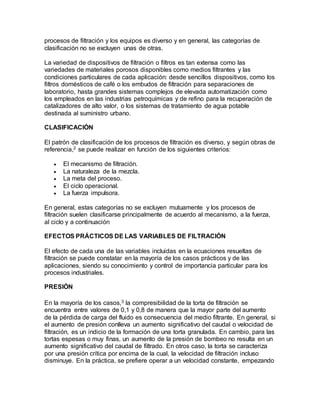 procesos de filtración y los equipos es diverso y en general, las categorías de 
clasificación no se excluyen unas de otras. 
La variedad de dispositivos de filtración o filtros es tan extensa como las 
variedades de materiales porosos disponibles como medios filtrantes y las 
condiciones particulares de cada aplicación: desde sencillos dispositivos, como los 
filtros domésticos de café o los embudos de filtración para separaciones de 
laboratorio, hasta grandes sistemas complejos de elevada automatización como 
los empleados en las industrias petroquímicas y de refino para la recuperación de 
catalizadores de alto valor, o los sistemas de tratamiento de agua potable 
destinada al suministro urbano. 
CLASIFICACIÓN 
El patrón de clasificación de los procesos de filtración es diverso, y según obras de 
referencia,2 se puede realizar en función de los siguientes criterios: 
 El mecanismo de filtración. 
 La naturaleza de la mezcla. 
 La meta del proceso. 
 El ciclo operacional. 
 La fuerza impulsora. 
En general, estas categorías no se excluyen mutuamente y los procesos de 
filtración suelen clasificarse principalmente de acuerdo al mecanismo, a la fuerza, 
al ciclo y a continuación 
EFECTOS PRÁCTICOS DE LAS VARIABLES DE FILTRACIÓN 
El efecto de cada una de las variables incluidas en la ecuaciones resueltas de 
filtración se puede constatar en la mayoría de los casos prácticos y de las 
aplicaciones, siendo su conocimiento y control de importancia particular para los 
procesos industriales. 
PRESIÓN 
En la mayoría de los casos,3 la compresibilidad de la torta de filtración se 
encuentra entre valores de 0,1 y 0,8 de manera que la mayor parte del aumento 
de la pérdida de carga del fluido es consecuencia del medio filtrante. En general, si 
el aumento de presión conlleva un aumento significativo del caudal o velocidad de 
filtración, es un indicio de la formación de una torta granulada. En cambio, para las 
tortas espesas o muy finas, un aumento de la presión de bombeo no resulta en un 
aumento significativo del caudal de filtrado. En otros caso, la torta se caracteriza 
por una presión crítica por encima de la cual, la velocidad de filtración incluso 
disminuye. En la práctica, se prefiere operar a un velocidad constante, empezando 
 