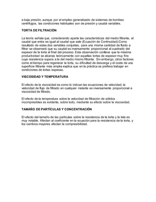 a baja presión, aunque por el empleo generalizado de sistemas de bombeo 
centrífugos, las condiciones habituales son de presión y caudal variables. 
TORTA DE FILTRACIÓN 
La teoría señala que, considerando aparte las características del medio filtrante, el 
caudal que entra es igual al caudal que sale (Ecuación de Continuidad).Como 
resultado de estas dos variables conjuntas, para una misma cantidad de fluido a 
filtrar se observará que su caudal es inversamente proporcional al cuadrado del 
espesor de la torta al final del proceso. Esta observación conlleva que la máxima 
productividad se alcanza teóricamente con aquellas tortas de espesor muy fino 
cuya resistencia supera a la del medio mismo filtrante. Sin embargo, otros factores 
como el tiempo para regenerar la torta, su dificultad de descarga y el coste de una 
superficie filtrante más amplia explica que en la práctica se prefiera trabajar en 
condiciones de tortas espesas. 
VISCOSIDAD Y TEMPERATURA 
El efecto de la viscosidad es como lo indican las ecuaciones de velocidad; la 
velocidad de flujo de filtrado en cualquier instante es inversamente proporcional a 
viscosidad de filtrado. 
El efecto de la temperatura sobre la velocidad de filtración de sólidos 
incompresibles es evidente, sobre todo, mediante su efecto sobre la viscosidad. 
TAMAÑO DE PARTÍCULAS Y CONCENTRACIÓN 
El efecto del tamaño de las partículas sobre la resistencia de la torta y la tela es 
muy notable. Afectan al coeficiente en la ecuación para la resistencia de la torta, y 
los cambios mayores afectan la compresibilidad. 

