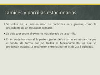 Tamices y parrillas estacionarias
 Se utiliza en la alimentación de partículas muy gruesas, como la
procedente de un triturador primario.
 Se deja caer sobre el extremo más elevado de la parrilla.
 En un corte transversal, la parte superior de las barras es más ancha que
el fondo, de forma que se facilita el funcionamiento sin que se
produzcan atascos. La separación entre las barras es de 2 a 8 pulgadas.
 