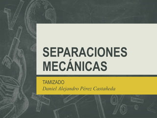 SEPARACIONES
MECÁNICAS
TAMIZADO
Daniel Alejandro Pérez Castañeda
 