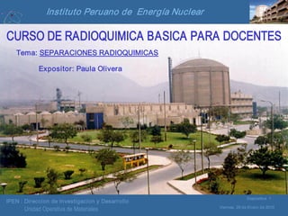 IPEN : Direccion de Investigacion y Desarrollo
Viernes, 29 de Enero de 2010
Diapositiva 1
Unidad Operativa de Materiales
Instituto Peruano de Energía Nuclear
CURSO DE RADIOQUIMICA BASICA PARA DOCENTES
Tema: SEPARACIONES RADIOQUIMICAS
Expositor: Paula Olivera
 