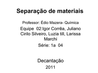 Separação de materiais  Professor: Édio Mazera- Química Equipe  02:Igor Corrêa, Juliano Cirilo Silveiro, Luzia till, Larissa Marchi Série: 1a  04 Decantação 2011 