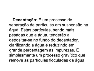 Decantação : É um processo de separação de partículas em suspensão na água. Estas partículas, sendo mais pesadas que a água, tenderão a depositar-se no fundo do decantador, clarificando a água e reduzindo em grande percentagem as impurezas. É simplesmente um processo gravítico que remove as partículas floculadas da água  