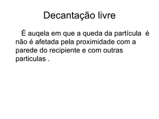 Decantação livre É auqela em que a queda da partícula  é não é afetada pela proximidade com a parede do recipiente e com outras particulas . 