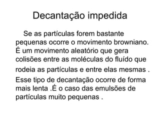 Decantação impedida Se as partículas forem bastante pequenas ocorre o movimento browniano. É um movimento aleatório que gera colisões entre as moléculas do fluído que  rodeia as partículas e entre elas mesmas . Esse tipo de decantação ocorre de forma mais lenta .É o caso das emulsões de partículas muito pequenas . 