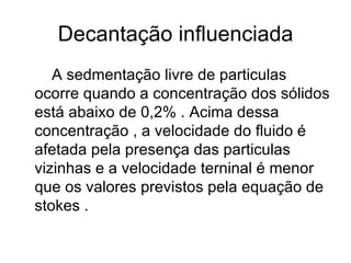 Decantação influenciada A sedmentação livre de particulas ocorre quando a concentração dos sólidos está abaixo de 0,2% . Acima dessa concentração , a velocidade do fluido é afetada pela presença das particulas vizinhas e a velocidade terninal é menor que os valores previstos pela equação de stokes .  