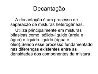 Decantação A decantação é um processo de separacão de misturas heterogêneas. Utiliza principalmente em misturas bifasicas como :sólido-liquido (areia e água) e liquido-liquido (água e óleo).Sendo esse processo fundamentado nas diferenças existentes entre as densidades dos componentes da mistura . 