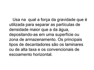 Usa na  qual a força da gravidade que é utilizada para separar as partículas de densidade maior que a da água, depositando-as em uma superfície ou zona de armazenamento. Os principais tipos de decantadores são os laminares ou de alta taxa e os convencionais de escoamento horizontal. 