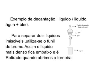 Exemplo de decantação : liquido / liquido água + óleo. Para separar dois liquidos imisciveis ,utiliza-se o funil  de bromo.Assim o liquido  mais denso fica embaixo e é Retirado quando abrimos a torneira. 